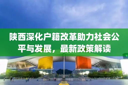 陜西深化戶籍改革助力社會(huì)公平與發(fā)展，最新政策解讀