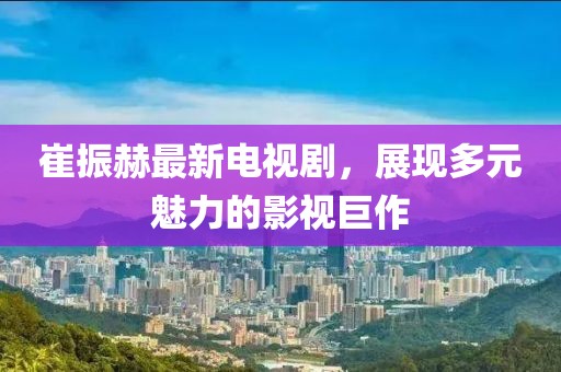 崔振赫最新電視劇，展現(xiàn)多元魅力的影視巨作