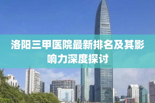 洛陽三甲醫(yī)院最新排名及其影響力深度探討