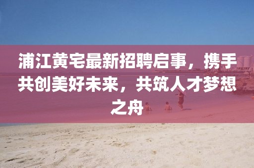 浦江黃宅最新招聘啟事，攜手共創(chuàng)美好未來，共筑人才夢想之舟