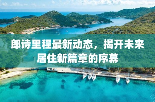 郎詩里程最新動態(tài)，揭開未來居住新篇章的序幕
