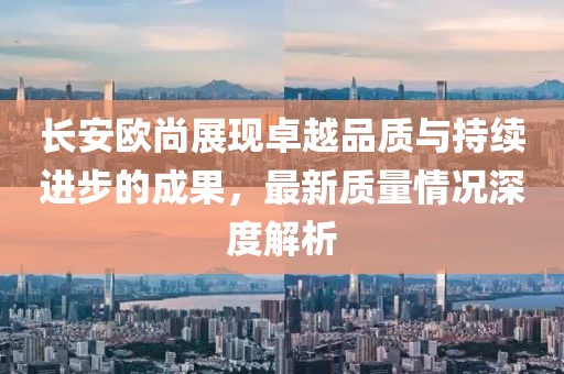 長(zhǎng)安歐尚展現(xiàn)卓越品質(zhì)與持續(xù)進(jìn)步的成果，最新質(zhì)量情況深度解析
