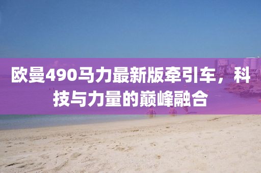 歐曼490馬力最新版牽引車，科技與力量的巔峰融合