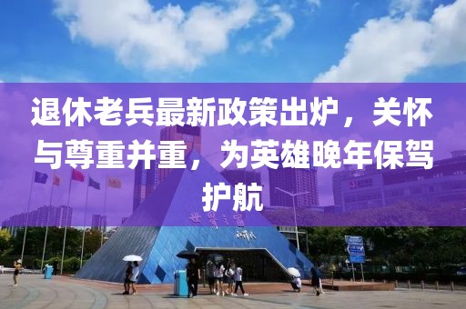 退休老兵最新政策出爐，關(guān)懷與尊重并重，為英雄晚年保駕護(hù)航