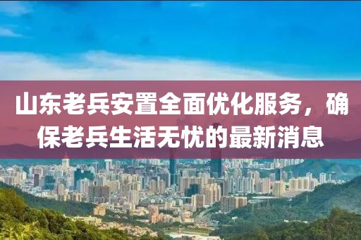 山東老兵安置全面優(yōu)化服務，確保老兵生活無憂的最新消息
