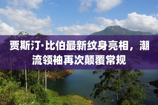 賈斯汀·比伯最新紋身亮相，潮流領(lǐng)袖再次顛覆常規(guī)