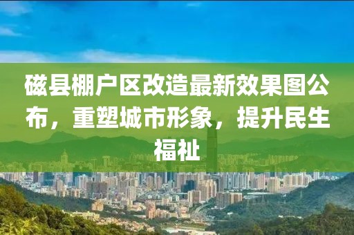 磁縣棚戶區(qū)改造最新效果圖公布，重塑城市形象，提升民生福祉