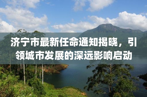 濟(jì)寧市最新任命通知揭曉，引領(lǐng)城市發(fā)展的深遠(yuǎn)影響啟動(dòng)