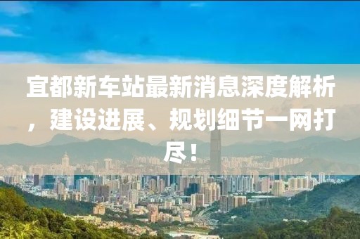 宜都新車站最新消息深度解析，建設(shè)進(jìn)展、規(guī)劃細(xì)節(jié)一網(wǎng)打盡！