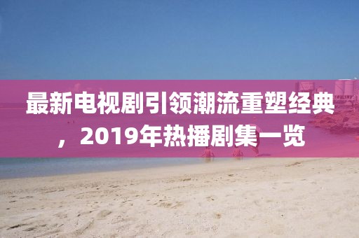 最新電視劇引領潮流重塑經(jīng)典，2019年熱播劇集一覽