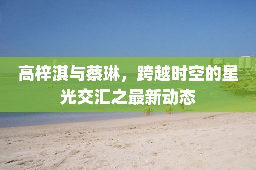 高梓淇與蔡琳，跨越時(shí)空的星光交匯之最新動(dòng)態(tài)
