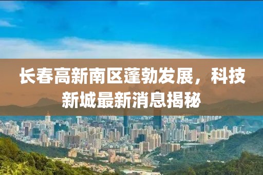 長(zhǎng)春高新南區(qū)蓬勃發(fā)展，科技新城最新消息揭秘