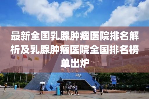 最新全國乳腺腫瘤醫(yī)院排名解析及乳腺腫瘤醫(yī)院全國排名榜單出爐
