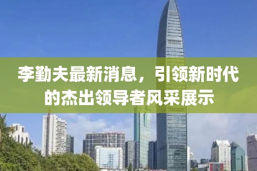 李勤夫最新消息，引領(lǐng)新時代的杰出領(lǐng)導(dǎo)者風(fēng)采展示