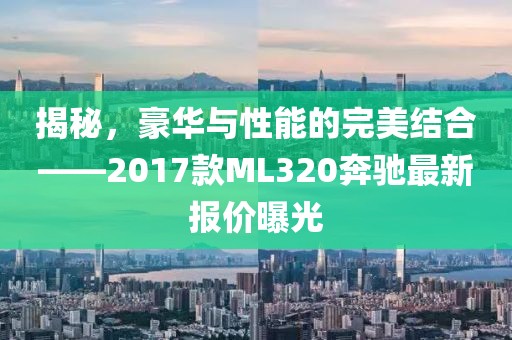 揭秘，豪華與性能的完美結(jié)合——2017款ML320奔馳最新報(bào)價(jià)曝光