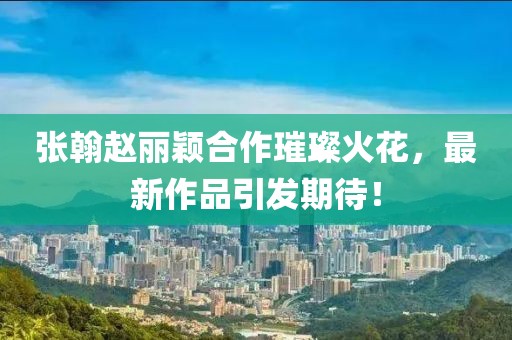 張翰趙麗穎合作璀璨火花，最新作品引發(fā)期待！