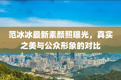范冰冰最新素顏照曝光，真實(shí)之美與公眾形象的對比