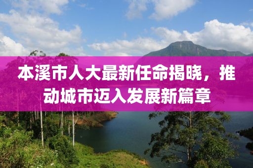 本溪市人大最新任命揭曉，推動城市邁入發(fā)展新篇章