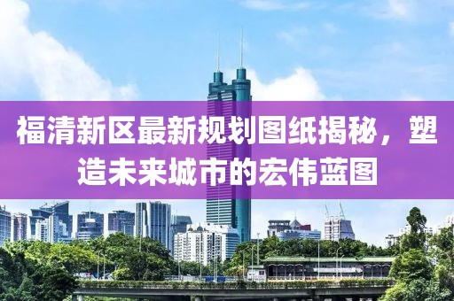 福清新區(qū)最新規(guī)劃圖紙揭秘，塑造未來城市的宏偉藍圖