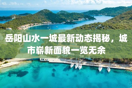 岳陽山水一城最新動態(tài)揭秘，城市嶄新面貌一覽無余