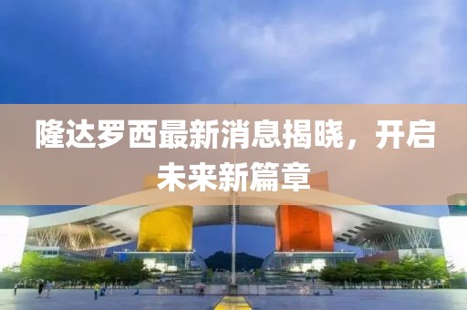 隆達(dá)羅西最新消息揭曉，開(kāi)啟未來(lái)新篇章