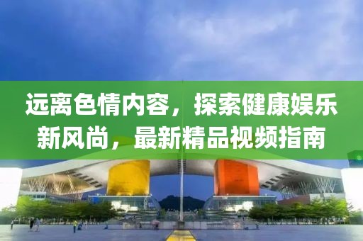 遠離色情內(nèi)容，探索健康娛樂新風尚，最新精品視頻指南