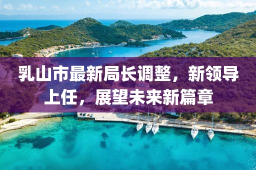 乳山市最新局長調(diào)整，新領導上任，展望未來新篇章