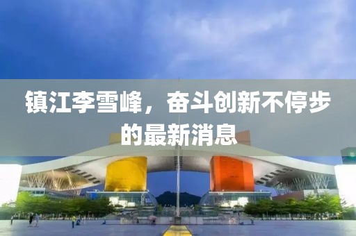 鎮(zhèn)江李雪峰，奮斗創(chuàng)新不停步的最新消息