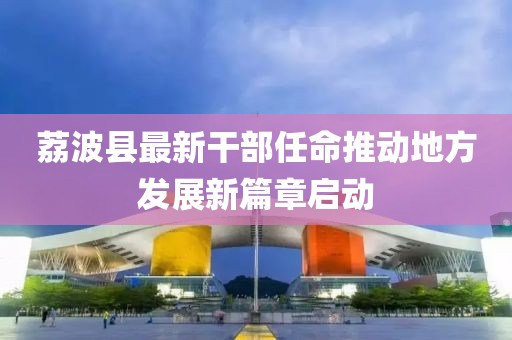 荔波縣最新干部任命推動地方發(fā)展新篇章啟動