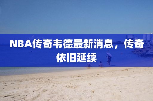 NBA傳奇韋德最新消息，傳奇依舊延續(xù)