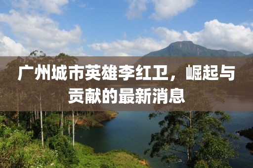 廣州城市英雄李紅衛(wèi)，崛起與貢獻(xiàn)的最新消息