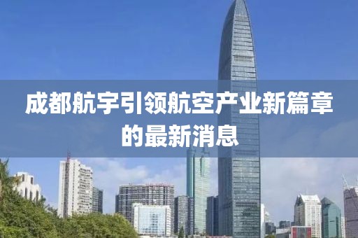 成都航宇引領(lǐng)航空產(chǎn)業(yè)新篇章的最新消息