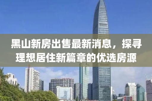 黑山新房出售最新消息，探尋理想居住新篇章的優(yōu)選房源