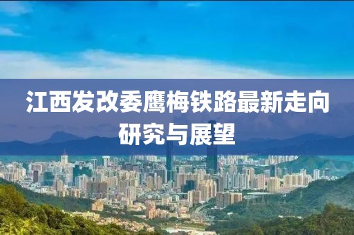 江西發(fā)改委鷹梅鐵路最新走向研究與展望