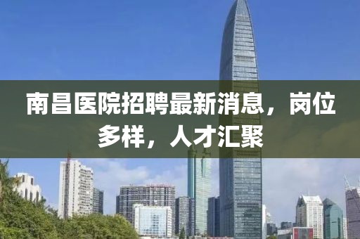 南昌醫(yī)院招聘最新消息，崗位多樣，人才匯聚