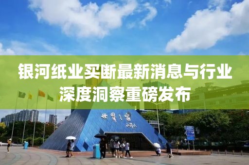 銀河紙業(yè)買斷最新消息與行業(yè)深度洞察重磅發(fā)布