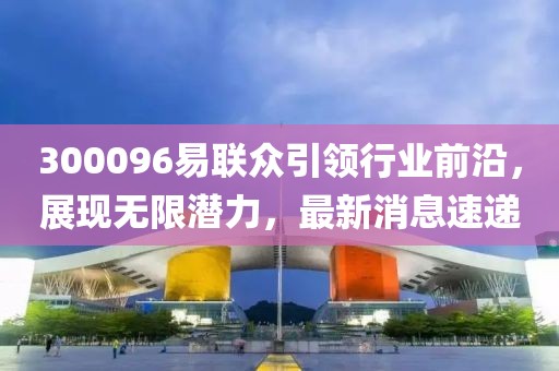300096易聯(lián)眾引領(lǐng)行業(yè)前沿，展現(xiàn)無限潛力，最新消息速遞