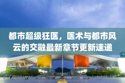 都市超級狂醫(yī)，醫(yī)術與都市風云的交融最新章節(jié)更新速遞