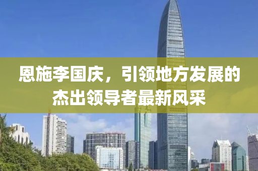 恩施李國(guó)慶，引領(lǐng)地方發(fā)展的杰出領(lǐng)導(dǎo)者最新風(fēng)采