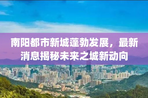 南陽(yáng)都市新城蓬勃發(fā)展，最新消息揭秘未來(lái)之城新動(dòng)向