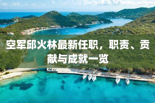 空軍邱火林最新任職，職責(zé)、貢獻與成就一覽