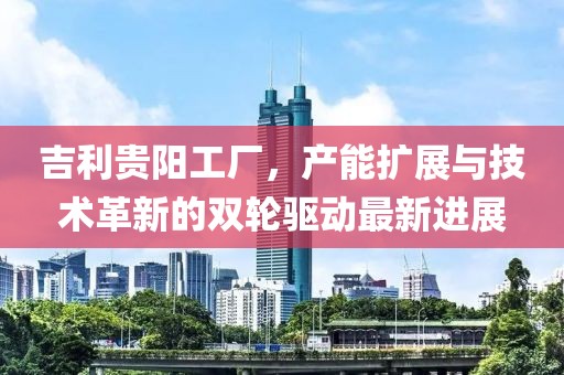 吉利貴陽(yáng)工廠，產(chǎn)能擴(kuò)展與技術(shù)革新的雙輪驅(qū)動(dòng)最新進(jìn)展