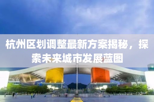 杭州區(qū)劃調(diào)整最新方案揭秘，探索未來城市發(fā)展藍(lán)圖