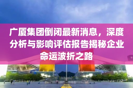 廣廈集團倒閉最新消息，深度分析與影響評估報告揭秘企業(yè)命運波折之路