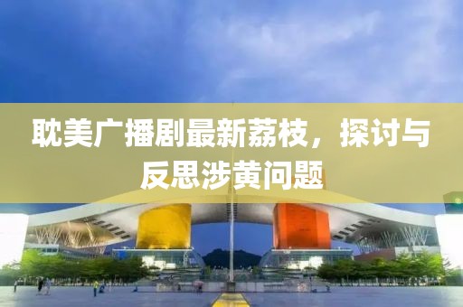 耽美廣播劇最新荔枝，探討與反思涉黃問題