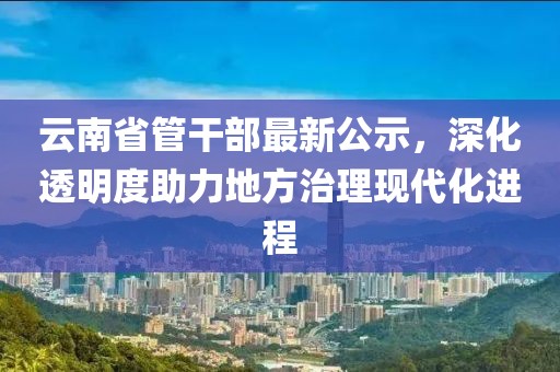 云南省管干部最新公示，深化透明度助力地方治理現(xiàn)代化進程