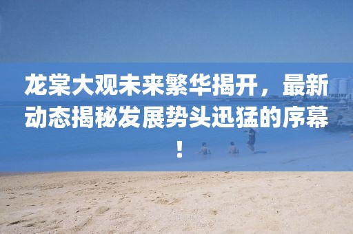龍?zhí)拇笥^未來(lái)繁華揭開(kāi)，最新動(dòng)態(tài)揭秘發(fā)展勢(shì)頭迅猛的序幕！