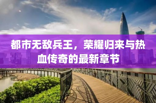 都市無敵兵王，榮耀歸來與熱血傳奇的最新章節(jié)