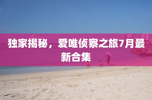獨家揭秘，愛唯偵察之旅7月最新合集
