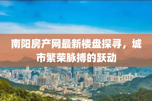 南陽(yáng)房產(chǎn)網(wǎng)最新樓盤(pán)探尋，城市繁榮脈搏的躍動(dòng)